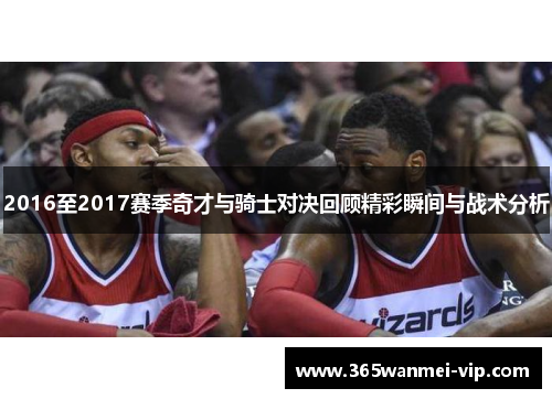 2016至2017赛季奇才与骑士对决回顾精彩瞬间与战术分析