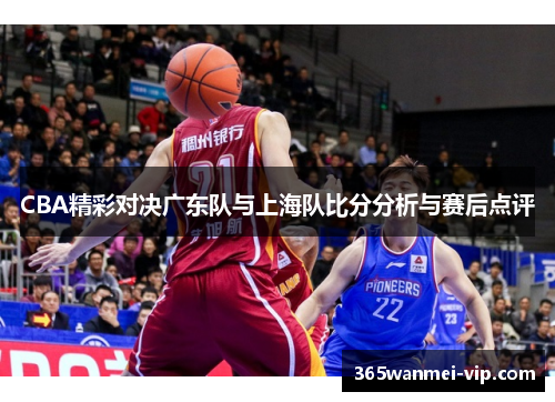 CBA精彩对决广东队与上海队比分分析与赛后点评
